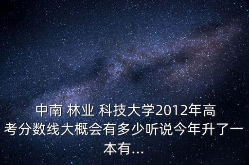  中南 林業(yè) 科技大學2012年高考分數(shù)線大概會有多少聽說今年升了一本有...