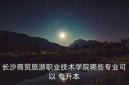 長沙商貿(mào)旅游職業(yè)技術(shù)學(xué)院哪些專業(yè)可以 專升本