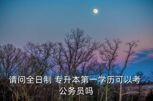 請問全日制 專升本第一學(xué)歷可以考 公務(wù)員嗎