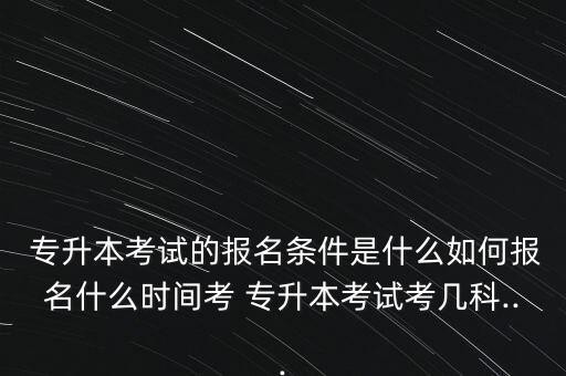  專升本考試的報(bào)名條件是什么如何報(bào)名什么時(shí)間考 專升本考試考幾科...