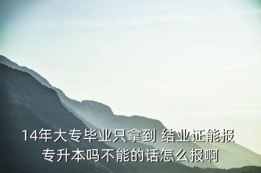 14年大專畢業(yè)只拿到 結(jié)業(yè)證能報(bào) 專升本嗎不能的話怎么報(bào)啊