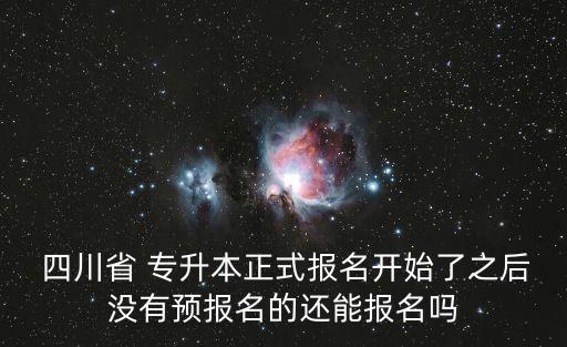  四川省 專升本正式報名開始了之后沒有預報名的還能報名嗎