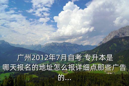  廣州2012年7月自考 專升本是哪天報(bào)名的地址怎么報(bào)詳細(xì)點(diǎn)那些廣告的...