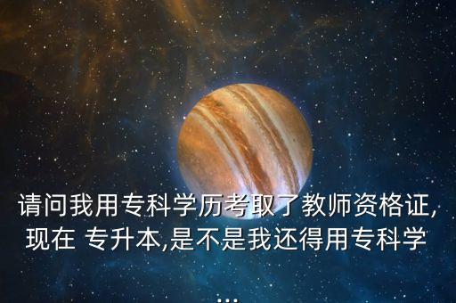 請問我用?？茖W歷考取了教師資格證,現(xiàn)在 專升本,是不是我還得用?？茖W...