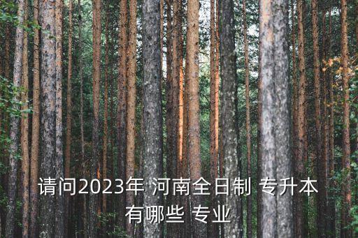 請(qǐng)問(wèn)2023年 河南全日制 專升本有哪些 專業(yè)