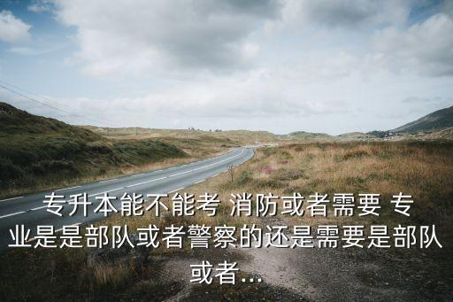  專升本能不能考 消防或者需要 專業(yè)是是部隊(duì)或者警察的還是需要是部隊(duì)或者...