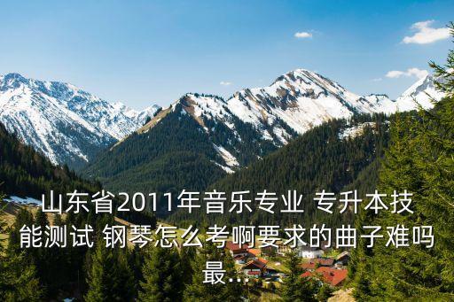 山東省2011年音樂專業(yè) 專升本技能測試 鋼琴怎么考啊要求的曲子難嗎最...