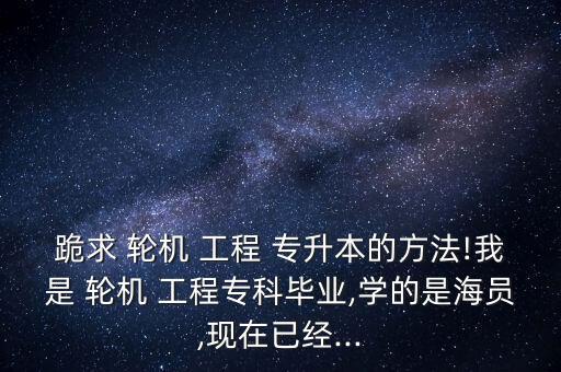 跪求 輪機 工程 專升本的方法!我是 輪機 工程?？飘厴I(yè),學的是海員,現(xiàn)在已經...