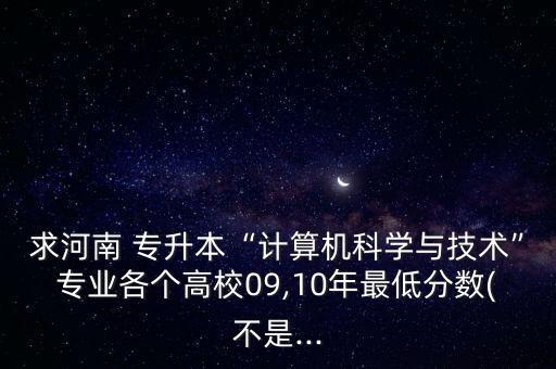 求河南 專升本“計算機科學(xué)與技術(shù)”專業(yè)各個高校09,10年最低分數(shù)(不是...