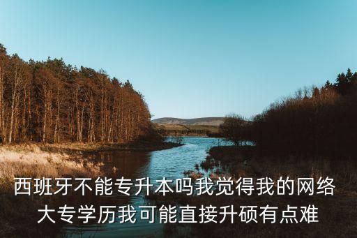 西班牙不能專升本嗎我覺得我的網(wǎng)絡(luò) 大專學(xué)歷我可能直接升碩有點(diǎn)難