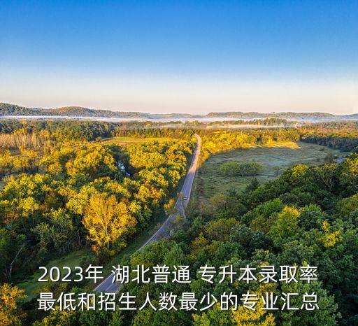 2023年 湖北普通 專升本錄取率最低和招生人數(shù)最少的專業(yè)匯總