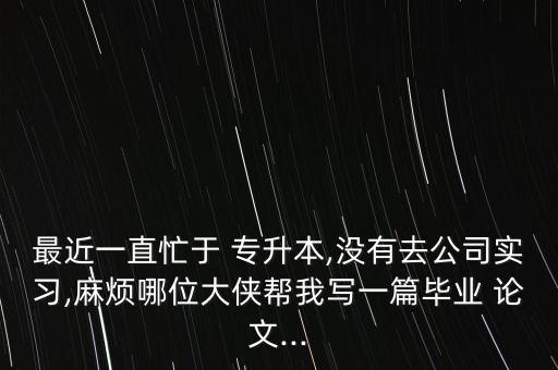 最近一直忙于 專升本,沒有去公司實(shí)習(xí),麻煩哪位大俠幫我寫一篇畢業(yè) 論文...