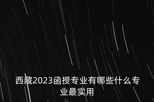  西藏2023函授專業(yè)有哪些什么專業(yè)最實用