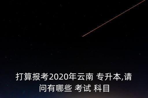 打算報考2020年云南 專升本,請問有哪些 考試 科目