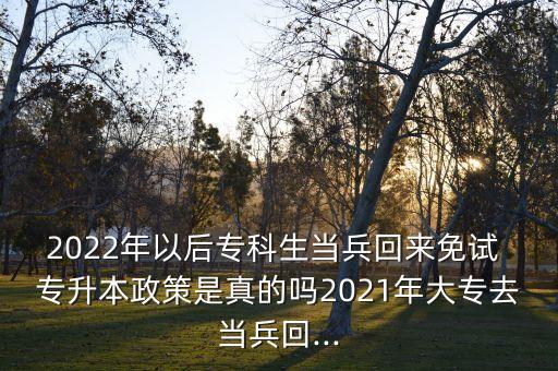 2022年以后專(zhuān)科生當(dāng)兵回來(lái)免試 專(zhuān)升本政策是真的嗎2021年大專(zhuān)去當(dāng)兵回...