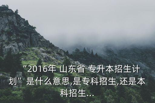 “2016年 山東省 專升本招生計(jì)劃”是什么意思,是?？普猩?還是本科招生...