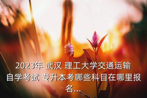 2023年 武漢 理工大學交通運輸自學考試 專升本考哪些科目在哪里報名...