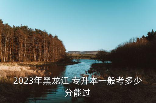 2023年黑龍江 專升本一般考多少分能過(guò)