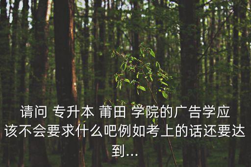 請問 專升本 莆田 學院的廣告學應該不會要求什么吧例如考上的話還要達到...