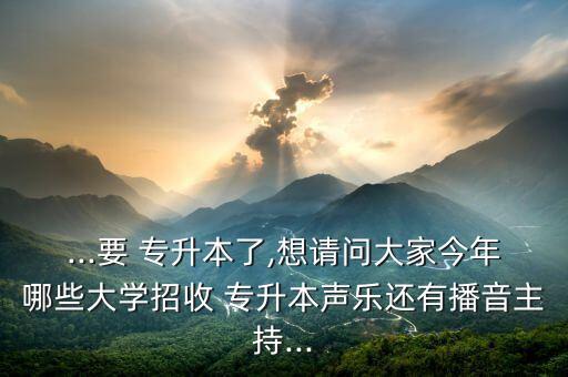 ...要 專升本了,想請問大家今年哪些大學(xué)招收 專升本聲樂還有播音主持...