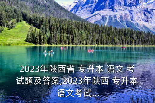 2023年陜西省 專升本 語文 考試題及答案,2023年陜西 專升本 語文考試...