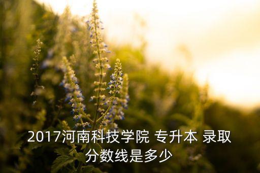 2017河南科技學院 專升本 錄取分數(shù)線是多少