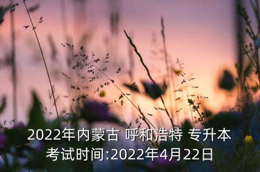 2022年內蒙古 呼和浩特 專升本考試時間:2022年4月22日