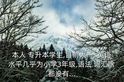 本人 專升本學(xué)生,目前大一, 英語(yǔ)水平幾乎為小學(xué)3年級(jí),語(yǔ)法 詞匯啥都沒(méi)有...