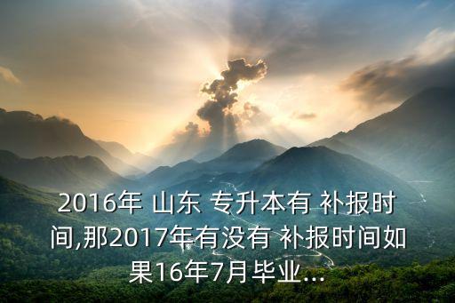 2016年 山東 專升本有 補報時間,那2017年有沒有 補報時間如果16年7月畢業(yè)...