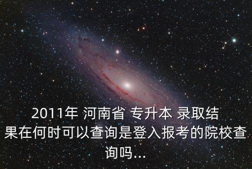 2011年 河南省 專升本 錄取結(jié)果在何時可以查詢是登入報考的院校查詢嗎...