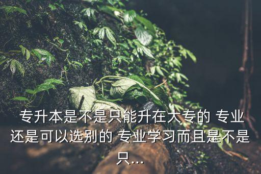  專升本是不是只能升在大專的 專業(yè)還是可以選別的 專業(yè)學(xué)習(xí)而且是不是只...