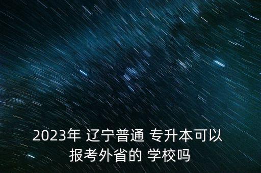 2023年 遼寧普通 專升本可以 報考外省的 學校嗎