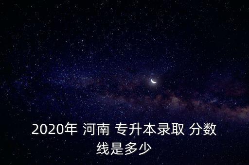 2020年 河南 專(zhuān)升本錄取 分?jǐn)?shù)線是多少