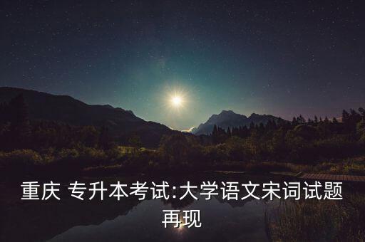 重慶 專升本考試:大學(xué)語文宋詞試題再現(xiàn)