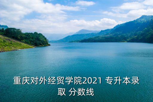 重慶對(duì)外經(jīng)貿(mào)學(xué)院2021 專升本錄取 分?jǐn)?shù)線