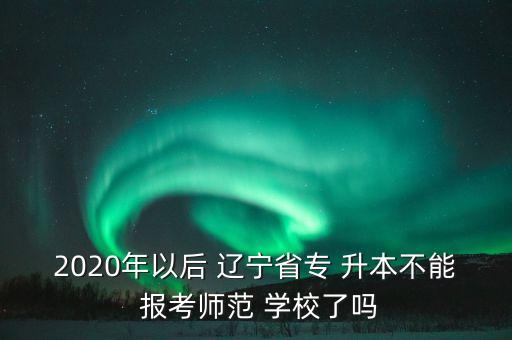 2020年以后 遼寧省專 升本不能 報考師范 學校了嗎