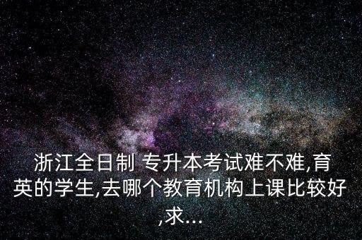  浙江全日制 專升本考試難不難,育英的學(xué)生,去哪個(gè)教育機(jī)構(gòu)上課比較好,求...