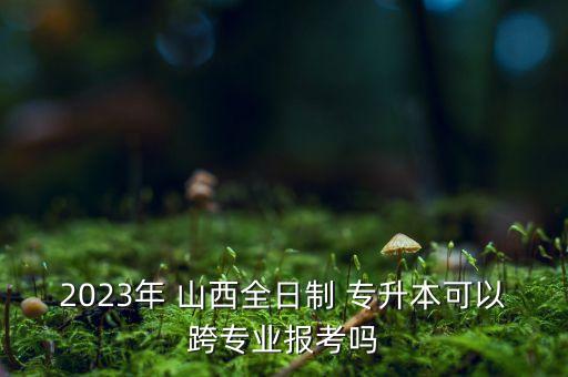 2023年 山西全日制 專升本可以跨專業(yè)報(bào)考嗎