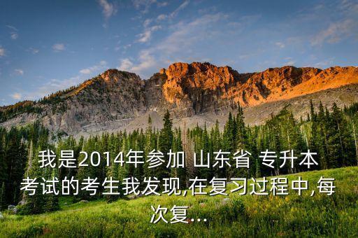 我是2014年參加 山東省 專升本考試的考生我發(fā)現(xiàn),在復(fù)習(xí)過程中,每次復(fù)...