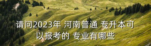 請問2023年 河南普通 專升本可以報考的 專業(yè)有哪些