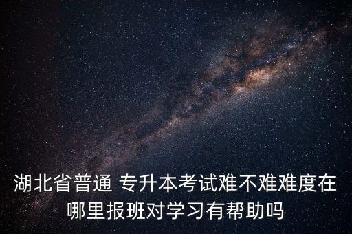 湖北省普通 專升本考試難不難難度在哪里報班對學(xué)習(xí)有幫助嗎