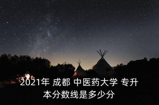 2021年 成都 中醫(yī)藥大學(xué) 專(zhuān)升本分?jǐn)?shù)線是多少分