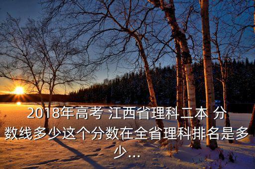 2018年高考 江西省理科二本 分?jǐn)?shù)線多少這個(gè)分?jǐn)?shù)在全省理科排名是多少...