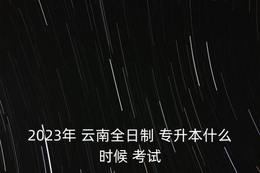 2023年 云南全日制 專升本什么時候 考試