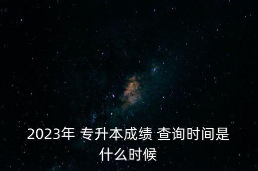 2023年 專升本成績 查詢時間是什么時候