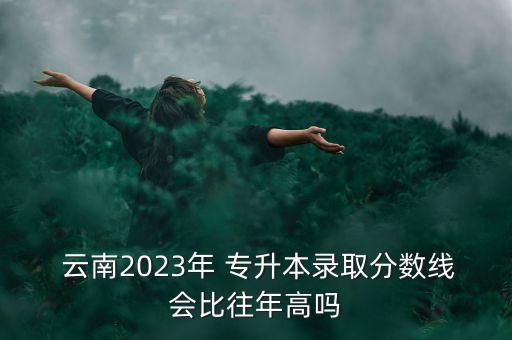  云南2023年 專升本錄取分?jǐn)?shù)線會(huì)比往年高嗎