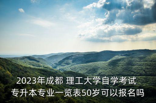 2023年成都 理工大學(xué)自學(xué)考試 專升本專業(yè)一覽表50歲可以報(bào)名嗎