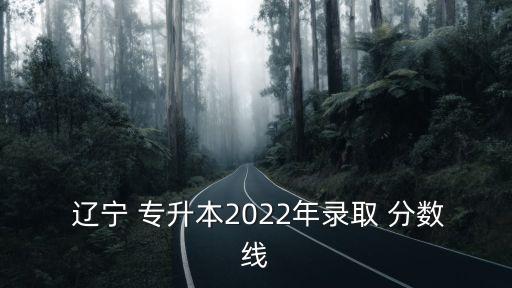  遼寧 專(zhuān)升本2022年錄取 分?jǐn)?shù)線