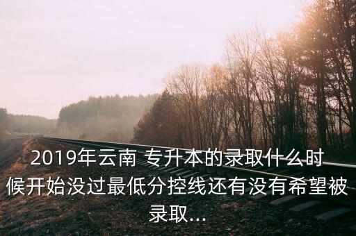 2019年云南 專升本的錄取什么時候開始沒過最低分控線還有沒有希望被錄取...