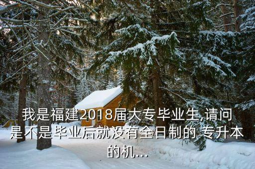 我是福建2018屆大專畢業(yè)生,請問是不是畢業(yè)后就沒有全日制的 專升本的機(jī)...